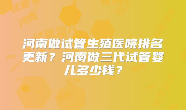 河南做试管生殖医院排名更新？河南做三代试管婴儿多少钱？