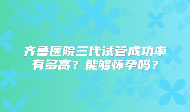 齐鲁医院三代试管成功率有多高？能够怀孕吗？