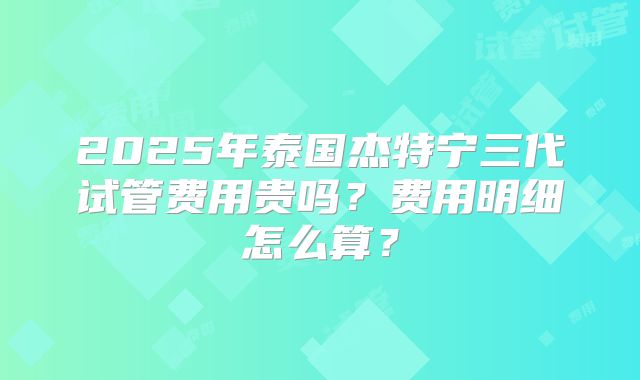 2025年泰国杰特宁三代试管费用贵吗？费用明细怎么算？