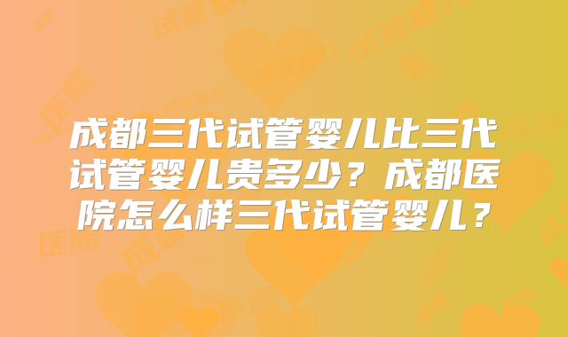 成都三代试管婴儿比三代试管婴儿贵多少？成都医院怎么样三代试管婴儿？