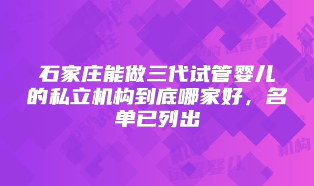 石家庄能做三代试管婴儿的私立机构到底哪家好，名单已列出