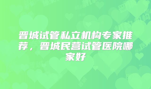 晋城试管私立机构专家推荐,晋城民营试管医院哪家好