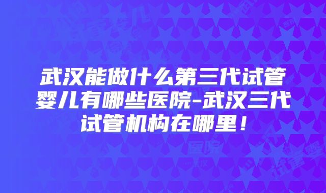武汉能做什么第三代试管婴儿有哪些医院-武汉三代试管机构在哪里!