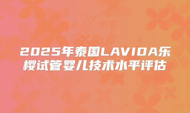 2025年泰国LAVIDA乐樱试管婴儿技术水平评估