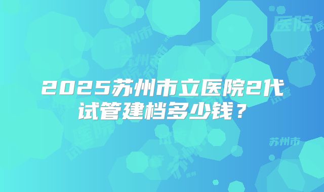 2025苏州市立医院2代试管建档多少钱?