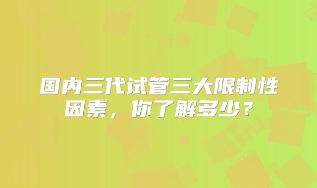 国内三代试管三大限制性因素，你了解多少？
