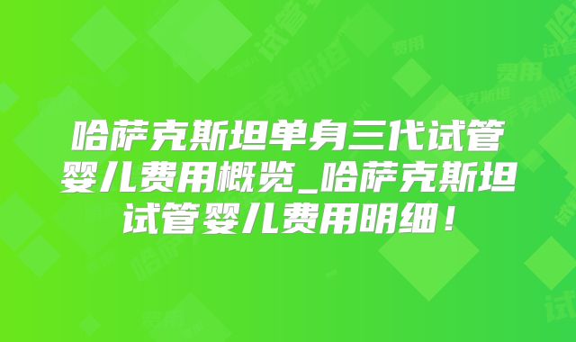 哈萨克斯坦单身三代试管婴儿费用概览_哈萨克斯坦试管婴儿费用明细！