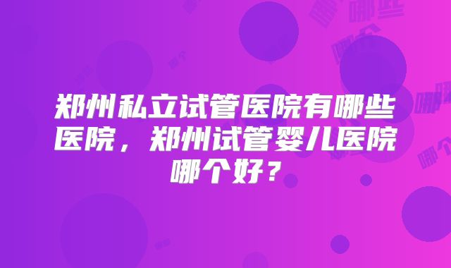郑州私立试管医院有哪些医院，郑州试管婴儿医院哪个好？