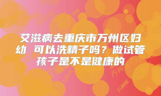 艾滋病去重庆市万州区妇幼 可以洗精子吗？做试管孩子是不是健康的