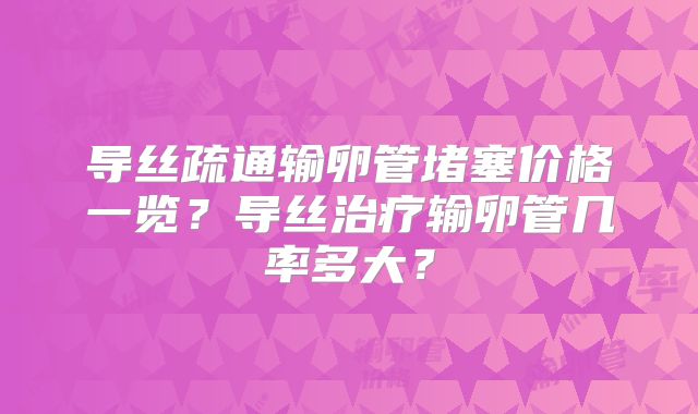 导丝疏通输卵管堵塞价格一览?导丝治疗输卵管几率多大?