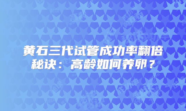 黄石三代试管成功率翻倍秘诀：高龄如何养卵？