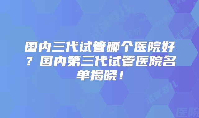 国内三代试管哪个医院好？国内第三代试管医院名单揭晓！