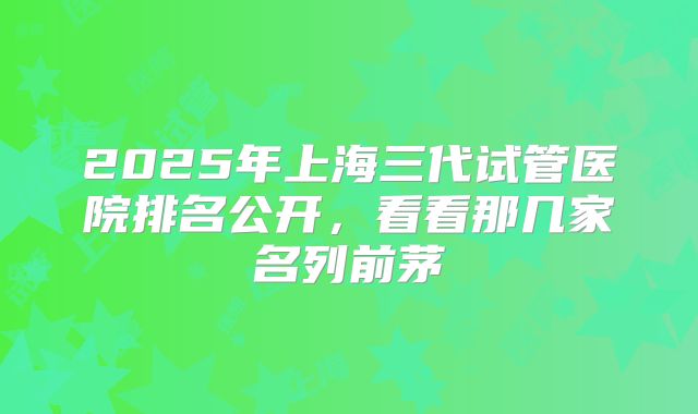 2025年上海三代试管医院排名公开，看看那几家名列前茅