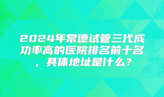 2024年常德试管三代成功率高的医院排名前十名，具体地址是什么？
