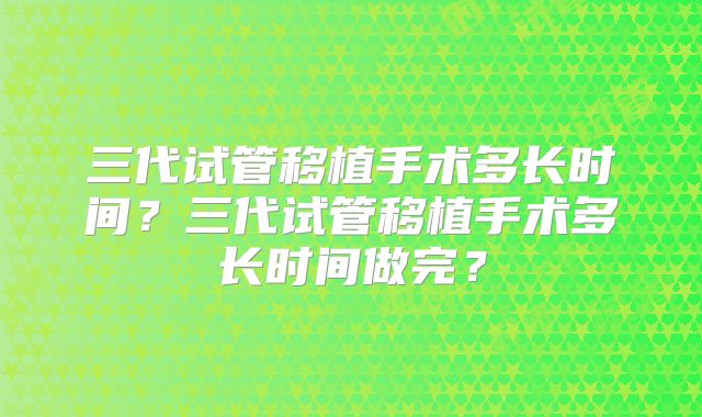 三代试管移植手术多长时间?三代试管移植手术多长时间做完?