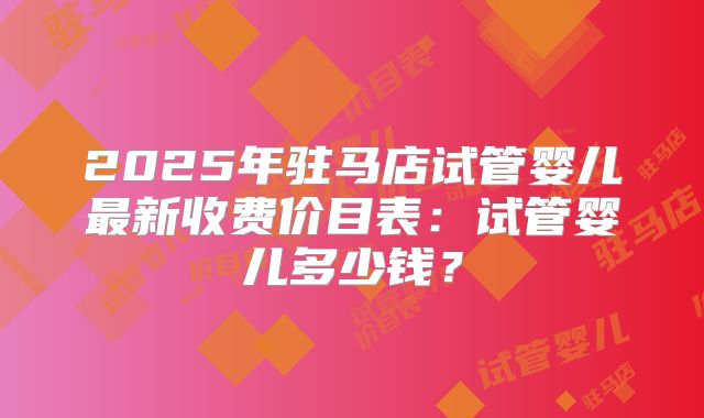 2025年驻马店试管婴儿最新收费价目表：试管婴儿多少钱？