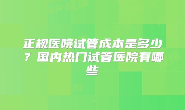 正规医院试管成本是多少？国内热门试管医院有哪些