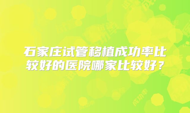 石家庄试管移植成功率比较好的医院哪家比较好？
