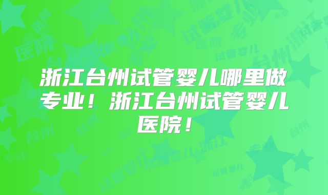 浙江台州试管婴儿哪里做专业!浙江台州试管婴儿医院!