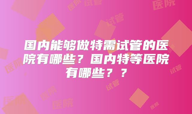 国内能够做特需试管的医院有哪些？国内特等医院有哪些？？