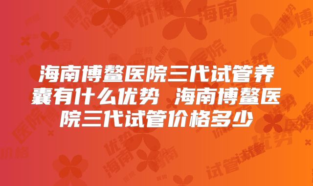 海南博鳌医院三代试管养囊有什么优势 海南博鳌医院三代试管价格多少