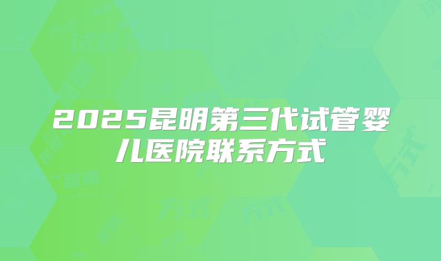 2025昆明第三代试管婴儿医院联系方式