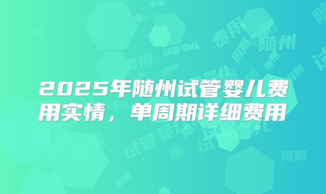 2025年随州试管婴儿费用实情，单周期详细费用