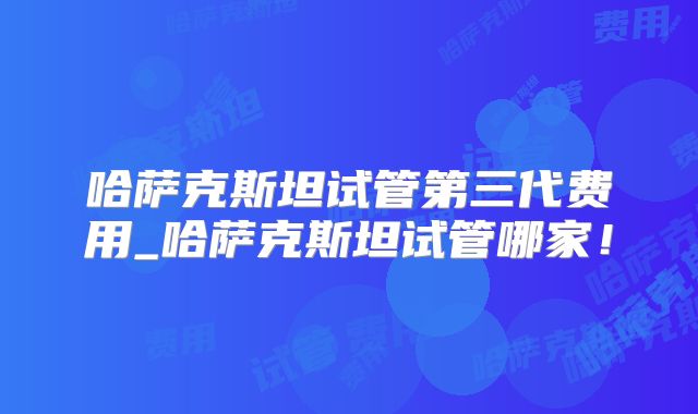 哈萨克斯坦试管第三代费用_哈萨克斯坦试管哪家！