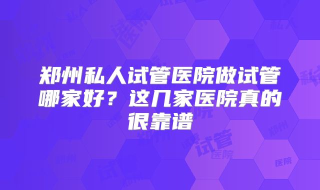 郑州私人试管医院做试管哪家好？这几家医院真的很靠谱