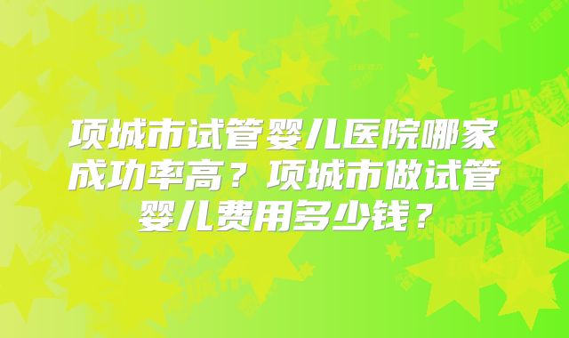 项城市试管婴儿医院哪家成功率高？项城市做试管婴儿费用多少钱？