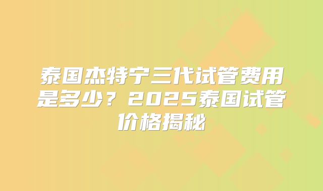 泰国杰特宁三代试管费用是多少？2025泰国试管价格揭秘
