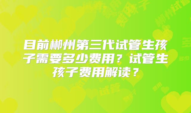 目前郴州第三代试管生孩子需要多少费用？试管生孩子费用解读？