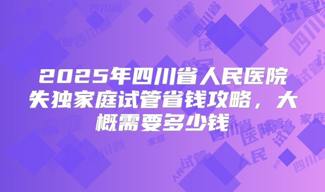 2025年四川省人民医院失独家庭试管省钱攻略，大概需要多少钱