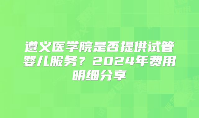 遵义医学院是否提供试管婴儿服务？2024年费用明细分享