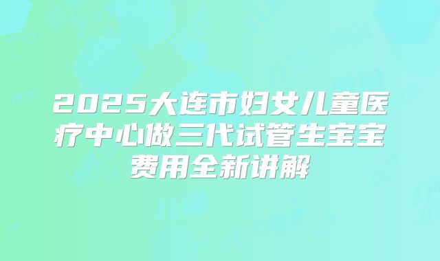 2025大连市妇女儿童医疗中心做三代试管生宝宝费用全新讲解