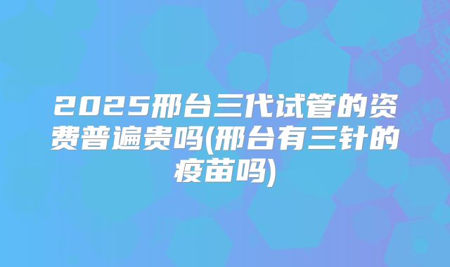 2025邢台三代试管的资费普遍贵吗(邢台有三针的疫苗吗)