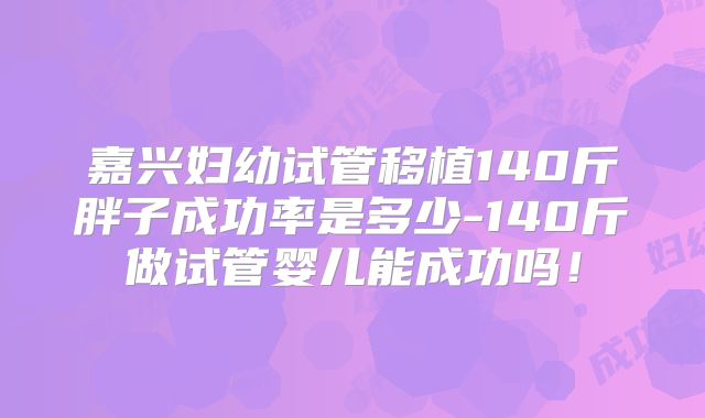 嘉兴妇幼试管移植140斤胖子成功率是多少-140斤做试管婴儿能成功吗！
