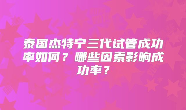 泰国杰特宁三代试管成功率如何?哪些因素影响成功率?