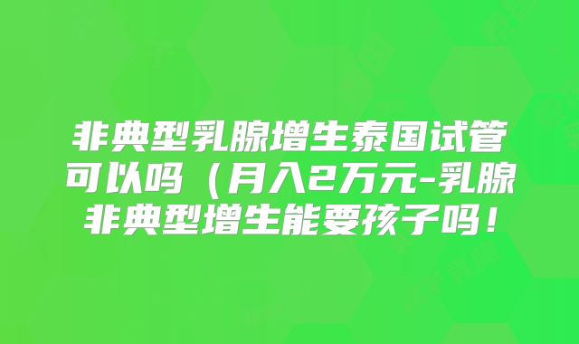 非典型乳腺增生泰国试管可以吗(月入2万元-乳腺非典型增生能要孩子吗!