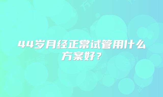 44岁月经正常试管用什么方案好?