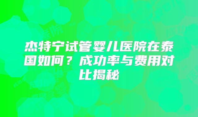 杰特宁试管婴儿医院在泰国如何?成功率与费用对比揭秘