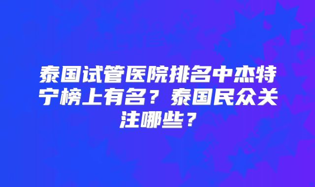 泰国试管医院排名中杰特宁榜上有名?泰国民众关注哪些?