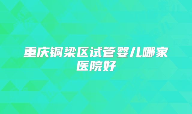 重庆铜梁区试管婴儿哪家医院好