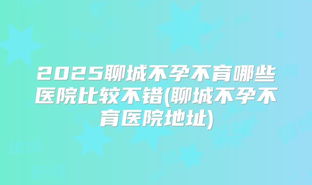 2025聊城不孕不育哪些医院比较不错(聊城不孕不育医院地址)