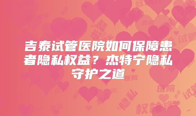 吉泰试管医院如何保障患者隐私权益？杰特宁隐私守护之道