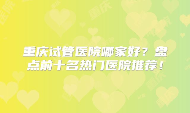重庆试管医院哪家好?盘点前十名热门医院推荐!
