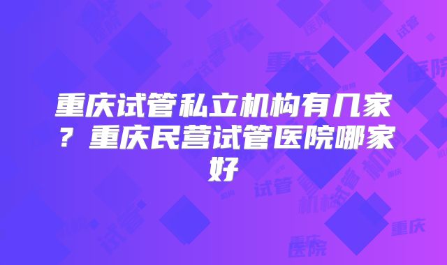 重庆试管私立机构有几家？重庆民营试管医院哪家好