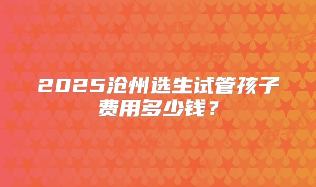 2025沧州选生试管孩子费用多少钱？