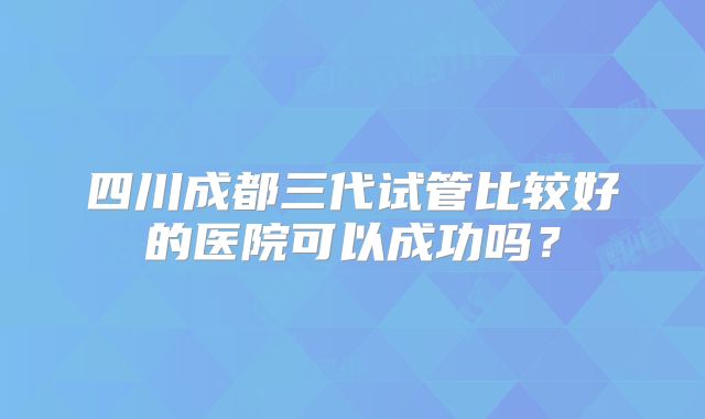 四川成都三代试管比较好的医院可以成功吗？