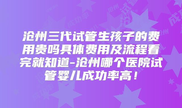 沧州三代试管生孩子的费用贵吗具体费用及流程看完就知道-沧州哪个医院试管婴儿成功率高！